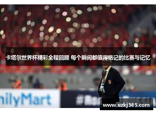 卡塔尔世界杯精彩全程回顾 每个瞬间都值得铭记的比赛与记忆