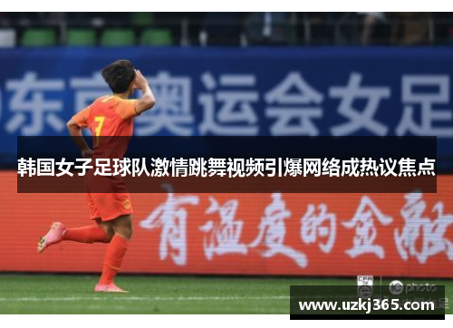 韩国女子足球队激情跳舞视频引爆网络成热议焦点