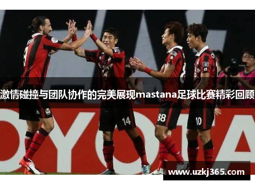 激情碰撞与团队协作的完美展现mastana足球比赛精彩回顾