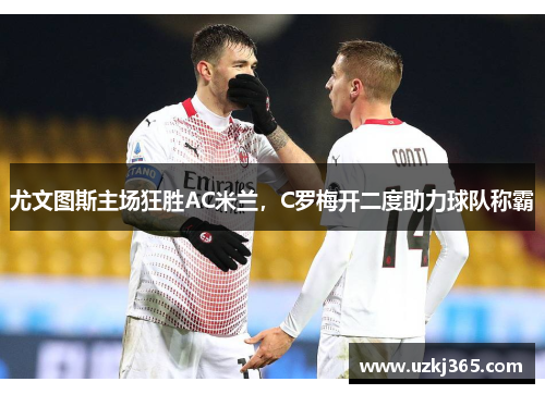 尤文图斯主场狂胜AC米兰，C罗梅开二度助力球队称霸
