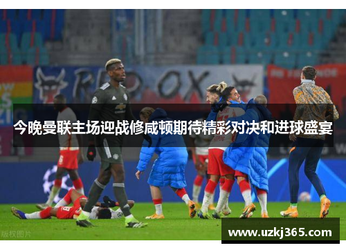 今晚曼联主场迎战修咸顿期待精彩对决和进球盛宴