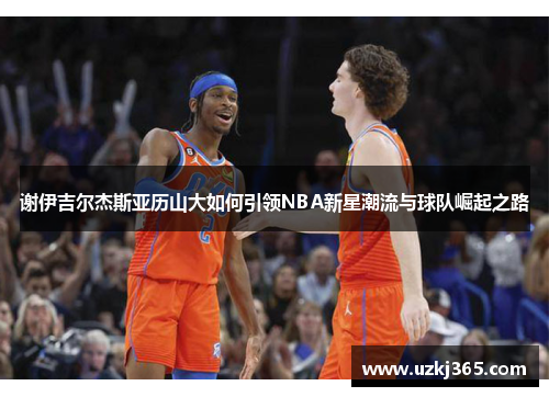 谢伊吉尔杰斯亚历山大如何引领NBA新星潮流与球队崛起之路