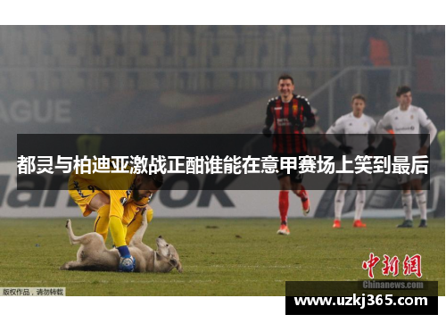 都灵与柏迪亚激战正酣谁能在意甲赛场上笑到最后