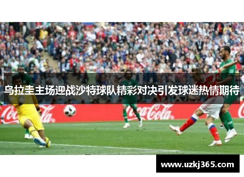 乌拉圭主场迎战沙特球队精彩对决引发球迷热情期待