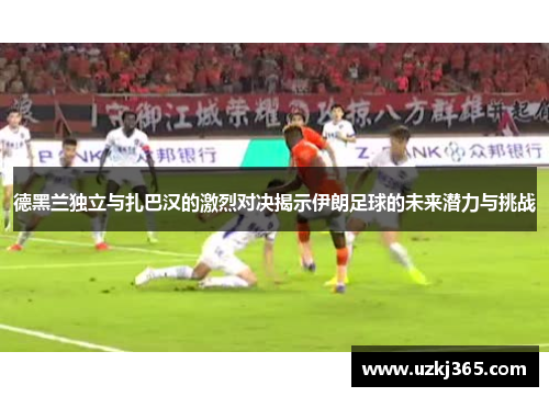德黑兰独立与扎巴汉的激烈对决揭示伊朗足球的未来潜力与挑战